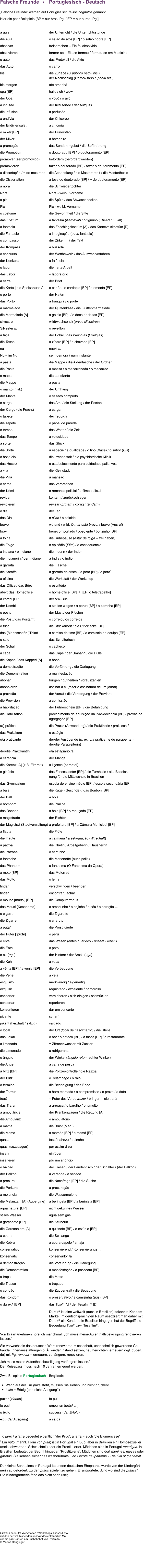 Falsche Freunde   •    Portugiesisch - Deutsch  „Falsche Freunde“ werden auf Portugiesisch falsos cognatos genannt. Hier ein paar Beispiele [BP = nur bras. Pg. / EP = nur europ. Pg.]:  a aula	der Unterricht / die Unterrichtsstunde  die Aula	o salão de atos [BP] / o salão nobre [EP] absolver	freisprechen – Ele foi absolvido. absolvieren	formar-se – Ela se formou / formou-se em Medicina. o auto	das Protokoll / die Akte 		             das Auto	o carro                                               bis	die Zugabe (O público pediu bis.)  	der Nachschlag (Comeu tudo e pediu bis.) bis morgen	até amanhã opa [BP]	hallo / oh / wow der Opa	o vovô / o avô a infusão	der Kräutertee / der Aufguss die Infusion	a perfusão a endívia	der Chicorée der Endiviensalat	a chicória	 o mixer [BP]	der Pürierstab  der Mixer	a batedeira  a promoção 	das Sonderangebot / die Beförderung die Promotion	o doutorado [BP] / o doutoramento [EP] promover (ser promovido)	befördern (befördert werden) promovieren	fazer o doutorado [BP] / fazer o doutoramento [EP] a dissertação / ~ de mestrado	die Abhandlung / die Masterarbeit / die Masterthesis die Dissertation	a tese de doutorado [BP] / ~ de doutoramento [EP] a nora	die Schwiegertochter Nora	Nora - weibl. Vorname a pia	die Spüle / das Abwaschbecken Pia	Pia - weibl. Vorname o costume 	die Gewohnheit / die Sitte  das Kostüm 	a fantasia (Karneval) / o figurino (Theater / Film) a fantasia	das Faschingskostüm [A] / das Karnevalskostüm [D]	 die Fantasie	a imaginação (auch fantasia) o compasso	der Zirkel      / der Takt der Kompass	a bússola o concurso 	der Wettbewerb / das Auswahlverfahren der Konkurs	a falência o labor	die harte Arbeit das Labor	o laboratório a carta	der Brief die Karte | die Speisekarte f	o cartão | o cardápio [BP] / a ementa [EP] o porto	der Hafen das Porto	a franquia / o porte  a marmelada	der Quittenkäse / die Quittenmarmelade die Marmelade [A]	a geleia [BP]  / o doce de frutas [EP] silvestre	wild(wachsend) (ervas silvestres) Silvester m	o réveillon a taça	der Pokal / das Weinglas (Stielglas) die Tasse	a xícara [BP] / a chavena [EP] nu	nackt m Nu – im Nu	sem demora / num instante a pasta	die Mappe / die Aktentasche / der Ordner  die Pasta	a massa / a macarronada / o macarrão o mapa	die Landkarte die Mappe	a pasta o manto (hist.)	der Umhang der Mantel	o casaco comprido o cargo	das Amt / die Stellung / der Posten  der Cargo (die Fracht)	a carga o tapete	der Teppich die Tapete	o papel de parede o tempo	das Wetter / die Zeit das Tempo	a velocidade a sorte	das Glück die Sorte	a espécie / a qualidade / o tipo (Käse) / o sabor (Eis) o hospício	die Irrenanstalt / die psychiatrische Klinik   das Hospiz	o estabelecimento para cuidadaos paliativos a vila	die Kleinstadt  die Villa	a mansão o crime	das Verbrechen der Krimi	o romance policial / o filme policial  revidar	kontern / zurückschlagen revidieren	revisar (prüfen) / corrigir (ändern) o dia 	der Tag das Dia	o slide / o eslaide  bravo	wütend / wild, O mar está bravo. / bravo (Ausruf) brav	bem-comportado / obediente / bonzinho [BP] a folga 	die Ruhepause (estar de folga – frei haben)  die Folge  	o episódio (Film) / a consequência  a indiana / o indiano	die Inderin / der Inder die Indianerin / der Indianer	a índia / o índio a garrafa	die Flasche die Karaffe	a garrafa de cristal / a jarra [BP] / o jarro1   a oficina	die Werkstatt / der Workshop  das Office / das Büro	o escritório aber: das Homeoffice	o home office [BP]  /  [EP: o teletrabalho] a kômbi [BP]	der VW-Bus der Kombi	a station wagon / a perua [BP] / a carrinha [EP] o poste	der Mast / der Pfosten die Post / das Postamt	o correio / os correios o tricô	die Strickarbeit / die Strickjacke [BP]  das (Mannschafts-)Trikot 	a camisa de time [BP] / a camisola de equipa [EP] o xale	das Schultertuch der Schal	o cachecol a capa	das Cape / der Umhang / die Hülle  die Kappe / das Kapperl [A]	o boné a demostração	die Vorführung / die Darlegung die Demonstration	a manifestação abonar	bürgen / gutheißen / vorauszahlen abonnieren 	assinar a.c. (fazer a assinatura de um jornal) a provisão	der Vorrat / die Versorgung / der Proviant die Provision	a comissião a habilitação	der Führerschein [BP] / die Befähigung die Habilitation	procedimento de aquisição da livre-docência [BP] / provas de  	agregação [EP]  (a) prática 	die Praxis (Anwendung) / die Praktikerin / praktisch f das Praktikum	o estágio o/a praticante 	der/der Ausübende (p. ex. o/a praticante de parapente =  	der/die Paragleiterin) der/die PraktikantIn 	o/a estagiário /a a carência	der Mangel  die Karenz [A] (z.B. Eltern~) 	a liçenca (parental)	 o ginásio	das Fitnesscenter [EP] / die Turnhalle / alte Bezeich- 	nung für die Mittelschule in Brasilien das Gymnasium	escola de ensino médio [BP] / escola secundária [EP] a bala	die Kugel (Geschoß) / das Bonbon [BP]  der Ball	a bola o bombom	die Praline  das Bonbon	a bala [BP] / o rebuçado [EP] o magistrado	der Richter der Magistrat (Stadtverwaltung)	a prefeitura [BP] / a Câmara Municipal [EP]  a flauta	die Flöte die Flaute 	a calmaria / a estagnação (Wirschaft) a patroa	die Chefin / Arbeitgeberin / Hausherrin  die Patrone	o cartucho o fantoche 	die Marionette (auch polit.) das Phantom	o fantasma (O Fantasma da Ópera) a moto [BP]	das Motorrad  das Motto	o lema findar	verschwinden / beenden finden	encontrar / achar o mouse [maʊsi] [BP]	die Computermaus das Mausi (Kosename)	o amorzinho / o anjinho / o céu / o coração …	 o cigarro	die Zigarette die Zigarre	o charuto a puta2	die Prostituierte der Puter [ˈpuːtɐ] 	o peru o ente	das Wesen (entes queridos - unsere Lieben) die Ente	o pato o cu (ugs)	der Hintern / der Arsch (ugs)  die Kuh	a vaca a vênia [BP] / a vénia [EP]	die Verbeugung die Vene	a veia esquisito	merkwürdig / eigenartig exquisit	requintado / excelente / primoroso concertar 	vereinbaren / sich einigen / schmücken consertar	reparieren konzertieren	dar um concerto picante	scharf  pikant (herzhaft / salzig)	salgado o local	der Ort (local de nascimento) / die Stelle das Lokal	o bar / o boteco [BP] / a tasca [EP] / o restaurante a limonada	= Zitronenwasser mit Zucker die Limonade	o refrigerante o ângulo 	der Winkel (ângulo reto - rechter Winkel) die Angel	a cana de pesca  a blitz [BP]	die Polizeikontrolle / die Razzia der Blitz	o  relâmpago / o raio o término 	die Beendigung / das Ende der Termin	a hora marcada / o compromisso / o prazo / a data trará	= Futur des Verbs trazer / bringen – ele trará das Trara 	a arruaça / o barulho / o tumulto a ambulância	der Krankenwagen / die Rettung [A] die Ambulanz 	o ambulatório a mama	die Brust (Med.)  die Mama	a mamãe [BP] / a mamã [EP] quase	fast / nahezu / beinahe quasi (sozusagen)	por assim dizer inserir 	einfügen inserieren 	pôr um anúncio o balcão 	der Tresen / der Landentisch / der Schalter / (der Balkon) der Balkon	a varanda / a sacada a procura 	die Nachfrage [EP] / die Suche  die Porkura  	a procuração a melancia	die Wassermelone die Melanzani [A] (Aubergine)	a beringela [BP] / a berinjela [EP] água natural [EP]	nicht gekühltes Wasser stilles Wasser	água sem gás a garçonete [BP] 	die Kellnerin die Garconniere [A] 	a quitinete [BP] / o estúdio [EP] a cobra	die Schlange die Kobra	a cobra-capelo / a naja conservativo	konservierend / Konservierungs… 	 konservativ	conservador /a a demonstração	die Vorführung / die Darlegung die Demonstration	a manifestação / a passeata [BP] a traça	die Motte die Trasse	o traçado o condão	die Zauberkraft / die Begabung das Kondom	o preservativo / a camisinha (ugs) [BP] o durex® [BP]	das Tixo® [A] / der Tesafilm® [D] 	Durex® ist eine weltweit (auch in Brasilien) bekannte Kondom- 	Marke. Im deutschsprachigen Raum assoziiert man daher mit  	Durex® ein Kondom. In Brasilien hingegen hat der Begriff die  	Bedeutung Tixo® bzw. Tesafilm®.  Von BrasilianerInnen höre ich manchmal: „Ich muss meine Aufenthaltsbewilligung renovieren lassen.“ Sie verwechseln das deutsche Wort ‘renovieren‘ = schadhaft, unansehnlich gewordene Ge-bäude, Innenausstattungen o. Ä. wieder instand setzen, neu herrichten, erneuern (vgl. duden.de) mit Pg. renovar = erneuern, verlängern, renovieren. „Ich muss meine Aufenthaltsbewilligung verlängern lassen.“ Der Reisepass muss nach 10 Jahren erneuert werden.  Zwei Beispiele Portugiesisch - Englisch:   •	Wenn auf der Tür puxe steht, müssen Sie ziehen und nicht drücken!              •	êxito = Erfolg (und nicht ‘Ausgang‘!)  puxar (ziehen)	to pull    to push	empurrar (drücken)	 o êxito	success (der Erfolg) exit (der Ausgang)	a saída  ___ 1 o jarro / a jarra bedeutet eigentlich ‘der Krug‘; a jarra = auch ‘die Blumenvase‘  2 Ein puto (männl. Form von puta) ist in Portugal ein Bub, aber in Brasilien ein Homosexueller (meist abwertend ‘Schwuchtel‘) oder ein Prostituierter. Mädchen sind in Portugal raparigas. In Brasilien bedeutet der Begriff hingegen ‘Prostituierte‘. Mädchen sind dort meninas, moças oder garotas. Sie kennen sicher das weltberühmte Lied Garota de Ipanema - The Girl of Ipanema!  Der kleine Sohn eines in Portugal lebenden deutschen Ehepaares wurde von der Kindergärt-nerin aufgefordert, zu den putos spielen zu gehen. Er antwortete: „Und wo sind die putas?“ Die Kindergärtnerin fand das nicht sehr lustig.           Oficinas bedeutet Werkstätten / Workshops. Dieses Foto mit den herrlich blühenden Jacarandás entstand im Mai vor ein paar Jahren am Busbahnhof von Portimão. © Marion Gringinger