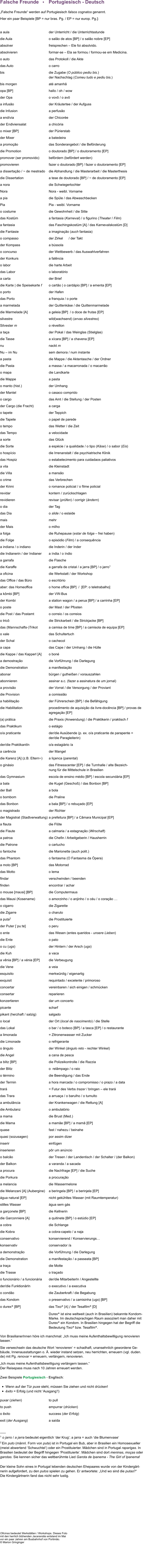 Falsche Freunde   •    Portugiesisch - Deutsch  „Falsche Freunde“ werden auf Portugiesisch falsos cognatos genannt. Hier ein paar Beispiele [BP = nur bras. Pg. / EP = nur europ. Pg.]:  a aula	der Unterricht / die Unterrichtsstunde  die Aula	o salão de atos [BP] / o salão nobre [EP] absolver	freisprechen – Ele foi absolvido. absolvieren	formar-se – Ela se formou / formou-se em Medicina. o auto	das Protokoll / die Akte 		             das Auto	o carro                                               bis	die Zugabe (O público pediu bis.)  	der Nachschlag (Comeu tudo e pediu bis.) bis morgen	até amanhã opa [BP]	hallo / oh / wow der Opa	o vovô / o avô a infusão	der Kräutertee / der Aufguss die Infusion	a perfusão a endívia	der Chicorée der Endiviensalat	a chicória	 o mixer [BP]	der Pürierstab  der Mixer	a batedeira  a promoção 	das Sonderangebot / die Beförderung die Promotion	o doutorado [BP] / o doutoramento [EP] promover (ser promovido)	befördern (befördert werden) promovieren	fazer o doutorado [BP] / fazer o doutoramento [EP] a dissertação / ~ de mestrado	die Abhandlung / die Masterarbeit / die Masterthesis die Dissertation	a tese de doutorado [BP] / ~ de doutoramento [EP] a nora	die Schwiegertochter Nora	Nora - weibl. Vorname a pia	die Spüle / das Abwaschbecken Pia	Pia - weibl. Vorname o costume 	die Gewohnheit / die Sitte  das Kostüm 	a fantasia (Karneval) / o figurino (Theater / Film) a fantasia	das Faschingskostüm [A] / das Karnevalskostüm [D]	 die Fantasie	a imaginação (auch fantasia) o compasso	der Zirkel      / der Takt der Kompass	a bússola o concurso 	der Wettbewerb / das Auswahlverfahren der Konkurs	a falência o labor	die harte Arbeit das Labor	o laboratório a carta	der Brief die Karte | die Speisekarte f	o cartão | o cardápio [BP] / a ementa [EP] o porto	der Hafen das Porto	a franquia / o porte  a marmelada	der Quittenkäse / die Quittenmarmelade die Marmelade [A]	a geleia [BP]  / o doce de frutas [EP] silvestre	wild(wachsend) (ervas silvestres) Silvester m	o réveillon a taça	der Pokal / das Weinglas (Stielglas) die Tasse	a xícara [BP] / a chavena [EP] nu	nackt m Nu – im Nu	sem demora / num instante a pasta	die Mappe / die Aktentasche / der Ordner  die Pasta	a massa / a macarronada / o macarrão o mapa	die Landkarte die Mappe	a pasta o manto (hist.)	der Umhang der Mantel	o casaco comprido o cargo	das Amt / die Stellung / der Posten  der Cargo (die Fracht)	a carga o tapete	der Teppich die Tapete	o papel de parede o tempo	das Wetter / die Zeit das Tempo	a velocidade a sorte	das Glück die Sorte	a espécie / a qualidade / o tipo (Käse) / o sabor (Eis) o hospício	die Irrenanstalt / die psychiatrische Klinik   das Hospiz	o estabelecimento para cuidadaos paliativos a vila	die Kleinstadt  die Villa	a mansão o crime	das Verbrechen der Krimi	o romance policial / o filme policial  revidar	kontern / zurückschlagen revidieren	revisar (prüfen) / corrigir (ändern) o dia 	der Tag das Dia	o slide / o eslaide  mais	mehr der Mais	o milho a folga 	die Ruhepause (estar de folga – frei haben)  die Folge  	o episódio (Film) / a consequência  a indiana / o indiano	die Inderin / der Inder die Indianerin / der Indianer	a índia / o índio a garrafa	die Flasche die Karaffe	a garrafa de cristal / a jarra [BP] / o jarro1   a oficina	die Werkstatt / der Workshop  das Office / das Büro	o escritório aber: das Homeoffice	o home office [BP]  /  [EP: o teletrabalho] a kômbi [BP]	der VW-Bus der Kombi	a station wagon / a perua [BP] / a carrinha [EP] o poste	der Mast / der Pfosten die Post / das Postamt	o correio / os correios o tricô	die Strickarbeit / die Strickjacke [BP]  das (Mannschafts-)Trikot 	a camisa de time [BP] / a camisola de equipa [EP] o xale	das Schultertuch der Schal	o cachecol a capa	das Cape / der Umhang / die Hülle  die Kappe / das Kapperl [A]	o boné a demostração	die Vorführung / die Darlegung die Demonstration	a manifestação abonar	bürgen / gutheißen / vorauszahlen abonnieren 	assinar a.c. (fazer a assinatura de um jornal) a provisão	der Vorrat / die Versorgung / der Proviant die Provision	a comissião a habilitação	der Führerschein [BP] / die Befähigung die Habilitation	procedimento de aquisição da livre-docência [BP] / provas de  	agregação [EP]  (a) prática 	die Praxis (Anwendung) / die Praktikerin / praktisch f das Praktikum	o estágio o/a praticante 	der/die Ausübende (p. ex. o/a praticante de parapente =  	der/die Paragleiterin) der/die PraktikantIn 	o/a estagiário /a a carência	der Mangel  die Karenz [A] (z.B. Eltern~) 	a liçenca (parental)	 o ginásio	das Fitnesscenter [EP] / die Turnhalle / alte Bezeich- 	nung für die Mittelschule in Brasilien das Gymnasium	escola de ensino médio [BP] / escola secundária [EP] a bala	die Kugel (Geschoß) / das Bonbon [BP]  der Ball	a bola o bombom	die Praline  das Bonbon	a bala [BP] / o rebuçado [EP] o magistrado	der Richter der Magistrat (Stadtverwaltung)	a prefeitura [BP] / a Câmara Municipal [EP]  a flauta	die Flöte die Flaute 	a calmaria / a estagnação (Wirschaft) a patroa	die Chefin / Arbeitgeberin / Hausherrin  die Patrone	o cartucho o fantoche 	die Marionette (auch polit.) das Phantom	o fantasma (O Fantasma da Ópera) a moto [BP]	das Motorrad  das Motto	o lema findar	verschwinden / beenden finden	encontrar / achar o mouse [maʊsi] [BP]	die Computermaus das Mausi (Kosename)	o amorzinho / o anjinho / o céu / o coração …	 o cigarro	die Zigarette die Zigarre	o charuto a puta2	die Prostituierte der Puter [ˈpuːtɐ] 	o peru o ente	das Wesen (entes queridos - unsere Lieben) die Ente	o pato o cu (ugs)	der Hintern / der Arsch (ugs)  die Kuh	a vaca a vênia [BP] / a vénia [EP]	die Verbeugung die Vene	a veia esquisito	merkwürdig / eigenartig exquisit	requintado / excelente / primoroso concertar 	vereinbaren / sich einigen / schmücken consertar	reparieren konzertieren	dar um concerto picante	scharf  pikant (herzhaft / salzig)	salgado o local	der Ort (local de nascimento) / die Stelle das Lokal	o bar / o boteco [BP] / a tasca [EP] / o restaurante a limonada	= Zitronenwasser mit Zucker die Limonade	o refrigerante o ângulo 	der Winkel (ângulo reto - rechter Winkel) die Angel	a cana de pesca  a blitz [BP]	die Polizeikontrolle / die Razzia der Blitz	o  relâmpago / o raio o término 	die Beendigung / das Ende der Termin	a hora marcada / o compromisso / o prazo / a data trará	= Futur des Verbs trazer / bringen – ele trará das Trara 	a arruaça / o barulho / o tumulto a ambulância	der Krankenwagen / die Rettung [A] die Ambulanz 	o ambulatório a mama	die Brust (Med.)  die Mama	a mamãe [BP] / a mamã [EP] quase	fast / nahezu / beinahe quasi (sozusagen)	por assim dizer inserir 	einfügen inserieren 	pôr um anúncio o balcão 	der Tresen / der Landentisch / der Schalter / (der Balkon) der Balkon	a varanda / a sacada a procura 	die Nachfrage [EP] / die Suche  die Porkura  	a procuração a melancia	die Wassermelone die Melanzani [A] (Aubergine)	a beringela [BP] / a berinjela [EP] água natural [EP]	nicht gekühltes Wasser (mit Raumtemperatur) stilles Wasser	água sem gás a garçonete [BP] 	die Kellnerin die Garconniere [A] 	a quitinete [BP] / o estúdio [EP] a cobra	die Schlange die Kobra	a cobra-capelo / a naja conservativo	konservierend / Konservierungs… 	 konservativ	conservador /a a demonstração	die Vorführung / die Darlegung die Demonstration	a manifestação / a passeata [BP] a traça	die Motte die Trasse	o traçado o funcionário / a funcionária	der/die MitarbeiterIn / Angestellte der/die FunktionärIn	o executivo / a executiva o condão	die Zauberkraft / die Begabung das Kondom	o preservativo / a camisinha (ugs) [BP] o durex® [BP]	das Tixo® [A] / der Tesafilm® [D] 	Durex® ist eine weltweit (auch in Brasilien) bekannte Kondom- 	Marke. Im deutschsprachigen Raum assoziiert man daher mit  	Durex® ein Kondom. In Brasilien hingegen hat der Begriff die  	Bedeutung Tixo® bzw. Tesafilm®.  Von BrasilianerInnen höre ich manchmal: „Ich muss meine Aufenthaltsbewilligung renovieren lassen.“ Sie verwechseln das deutsche Wort ‘renovieren‘ = schadhaft, unansehnlich gewordene Ge-bäude, Innenausstattungen o. Ä. wieder instand setzen, neu herrichten, erneuern (vgl. duden.de) mit Pg. renovar = erneuern, verlängern, renovieren. „Ich muss meine Aufenthaltsbewilligung verlängern lassen.“ Der Reisepass muss nach 10 Jahren erneuert werden.  Zwei Beispiele Portugiesisch - Englisch:   •	Wenn auf der Tür puxe steht, müssen Sie ziehen und nicht drücken!              •	êxito = Erfolg (und nicht ‘Ausgang‘!)  puxar (ziehen)	to pull    to push	empurrar (drücken)	 o êxito	success (der Erfolg) exit (der Ausgang)	a saída  ___ 1 o jarro / a jarra bedeutet eigentlich ‘der Krug‘; a jarra = auch ‘die Blumenvase‘  2 Ein puto (männl. Form von puta) ist in Portugal ein Bub, aber in Brasilien ein Homosexueller (meist abwertend ‘Schwuchtel‘) oder ein Prostituierter. Mädchen sind in Portugal raparigas. In Brasilien bedeutet der Begriff hingegen ‘Prostituierte‘. Mädchen sind dort meninas, moças oder garotas. Sie kennen sicher das weltberühmte Lied Garota de Ipanema - The Girl of Ipanema!  Der kleine Sohn eines in Portugal lebenden deutschen Ehepaares wurde von der Kindergärt-nerin aufgefordert, zu den putos spielen zu gehen. Er antwortete: „Und wo sind die putas?“ Die Kindergärtnerin fand das nicht sehr lustig.           Oficinas bedeutet Werkstätten / Workshops. Dieses Foto mit den herrlich blühenden Jacarandás entstand im Mai vor ein paar Jahren am Busbahnhof von Portimão. © Marion Gringinger
