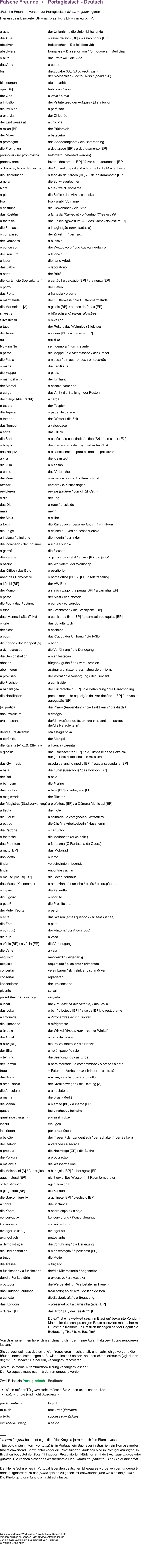 Falsche Freunde   •    Portugiesisch - Deutsch  „Falsche Freunde“ werden auf Portugiesisch falsos cognatos genannt. Hier ein paar Beispiele [BP = nur bras. Pg. / EP = nur europ. Pg.]:  a aula	der Unterricht / die Unterrichtsstunde  die Aula	o salão de atos [BP] / o salão nobre [EP] absolver	freisprechen – Ele foi absolvido. absolvieren	formar-se – Ela se formou / formou-se em Medicina. o auto	das Protokoll / die Akte 		             das Auto	o carro                                               bis	die Zugabe (O público pediu bis.)  	der Nachschlag (Comeu tudo e pediu bis.) bis morgen	até amanhã opa [BP]	hallo / oh / wow der Opa	o vovô / o avô a infusão	der Kräutertee / der Aufguss / (die Infusion) die Infusion	a perfusão a endívia	der Chicorée der Endiviensalat	a chicória	 o mixer [BP]	der Pürierstab  der Mixer	a batedeira  a promoção 	das Sonderangebot / die Beförderung die Promotion	o doutorado [BP] / o doutoramento [EP] promover (ser promovido)	befördern (befördert werden) promovieren	fazer o doutorado [BP] / fazer o doutoramento [EP] a dissertação / ~ de mestrado	die Abhandlung / die Masterarbeit / die Masterthesis die Dissertation	a tese de doutorado [BP] / ~ de doutoramento [EP] a nora	die Schwiegertochter Nora	Nora - weibl. Vorname a pia	die Spüle / das Abwaschbecken Pia	Pia - weibl. Vorname o costume 	die Gewohnheit / die Sitte  das Kostüm 	a fantasia (Karneval) / o figurino (Theater / Film) a fantasia	das Faschingskostüm [A] / das Karnevalskostüm [D]	 die Fantasie	a imaginação (auch fantasia) o compasso	der Zirkel      / der Takt der Kompass	a bússola o concurso 	der Wettbewerb / das Auswahlverfahren der Konkurs	a falência o labor	die harte Arbeit das Labor	o laboratório a carta	der Brief die Karte | die Speisekarte f	o cartão | o cardápio [BP] / a ementa [EP] o porto	der Hafen das Porto	a franquia / o porte  a marmelada	der Quittenkäse / die Quittenmarmelade die Marmelade [A]	a geleia [BP]  / o doce de frutas [EP] silvestre	wild(wachsend) (ervas silvestres) Silvester m	o réveillon a taça	der Pokal / das Weinglas (Stielglas) die Tasse	a xícara [BP] / a chavena [EP] nu	nackt m Nu – im Nu	sem demora / num instante a pasta	die Mappe / die Aktentasche / der Ordner  die Pasta	a massa / a macarronada / o macarrão o mapa	die Landkarte die Mappe	a pasta o manto (hist.)	der Umhang der Mantel	o casaco comprido o cargo	das Amt / die Stellung / der Posten  der Cargo (die Fracht)	a carga o tapete	der Teppich die Tapete	o papel de parede o tempo	das Wetter / die Zeit das Tempo	a velocidade a sorte	das Glück die Sorte	a espécie / a qualidade / o tipo (Käse) / o sabor (Eis) o hospício	die Irrenanstalt / die psychiatrische Klinik   das Hospiz	o estabelecimento para cuidadaos paliativos a vila	die Kleinstadt  die Villa	a mansão o crime	das Verbrechen der Krimi	o romance policial / o filme policial  revidar	kontern / zurückschlagen revidieren	revisar (prüfen) / corrigir (ändern) o dia 	der Tag das Dia	o slide / o eslaide  mais	mehr der Mais	o milho a folga 	die Ruhepause (estar de folga – frei haben)  die Folge  	o episódio (Film) / a consequência  a indiana / o indiano	die Inderin / der Inder die Indianerin / der Indianer	a índia / o índio a garrafa	die Flasche die Karaffe	a garrafa de cristal / a jarra [BP] / o jarro1   a oficina	die Werkstatt / der Workshop  das Office / das Büro	o escritório aber: das Homeoffice	o home office [BP]  /  [EP: o teletrabalho] a kômbi [BP]	der VW-Bus der Kombi	a station wagon / a perua [BP] / a carrinha [EP] o poste	der Mast / der Pfosten die Post / das Postamt	o correio / os correios o tricô	die Strickarbeit / die Strickjacke [BP]  das (Mannschafts-)Trikot 	a camisa de time [BP] / a camisola de equipa [EP] o xale	das Schultertuch der Schal	o cachecol a capa	das Cape / der Umhang / die Hülle  die Kappe / das Kapperl [A]	o boné a demostração	die Vorführung / die Darlegung die Demonstration	a manifestação abonar	bürgen / gutheißen / vorauszahlen abonnieren 	assinar a.c. (fazer a assinatura de um jornal) a provisão	der Vorrat / die Versorgung / der Proviant die Provision	a comissião a habilitação	der Führerschein [BP] / die Befähigung / die Berechtigung die Habilitation	procedimento de aquisição da livre-docência [BP] / provas de  	agregação [EP]  (a) prática 	die Praxis (Anwendung) / die Praktikerin / praktisch f das Praktikum	o estágio o/a praticante 	der/die Ausübende (p. ex. o/a praticante de parapente =  	der/die Paragleiterin) der/die PraktikantIn 	o/a estagiário /a a carência	der Mangel  die Karenz [A] (z.B. Eltern~) 	a liçenca (parental)	 o ginásio	das Fitnesscenter [EP] / die Turnhalle / alte Bezeich- 	nung für die Mittelschule in Brasilien das Gymnasium	escola de ensino médio [BP] / escola secundária [EP] a bala	die Kugel (Geschoß) / das Bonbon [BP]  der Ball	a bola o bombom	die Praline  das Bonbon	a bala [BP] / o rebuçado [EP] o magistrado	der Richter der Magistrat (Stadtverwaltung)	a prefeitura [BP] / a Câmara Municipal [EP]  a flauta	die Flöte die Flaute 	a calmaria / a estagnação (Wirschaft) a patroa	die Chefin / Arbeitgeberin / Hausherrin  die Patrone	o cartucho o fantoche 	die Marionette (auch polit.) das Phantom	o fantasma (O Fantasma da Ópera) a moto [BP]	das Motorrad  das Motto	o lema findar	verschwinden / beenden finden	encontrar / achar o mouse [maʊsi] [BP]	die Computermaus das Mausi (Kosename)	o amorzinho / o anjinho / o céu / o coração …	 o cigarro	die Zigarette die Zigarre	o charuto a puta2	die Prostituierte der Puter [ˈpuːtɐ] 	o peru o ente	das Wesen (entes queridos - unsere Lieben) die Ente	o pato o cu (ugs)	der Hintern / der Arsch (ugs)  die Kuh	a vaca a vênia [BP] / a vénia [EP]	die Verbeugung die Vene	a veia esquisito	merkwürdig / eigenartig exquisit	requintado / excelente / primoroso concertar 	vereinbaren / sich einigen / schmücken consertar	reparieren konzertieren	dar um concerto picante	scharf  pikant (herzhaft / salzig)	salgado o local	der Ort (local de nascimento) / die Stelle das Lokal	o bar / o boteco [BP] / a tasca [EP] / o restaurante a limonada	= Zitronenwasser mit Zucker die Limonade	o refrigerante o ângulo 	der Winkel (ângulo reto - rechter Winkel) die Angel	a cana de pesca  a blitz [BP]	die Polizeikontrolle / die Razzia der Blitz	o  relâmpago / o raio o término 	die Beendigung / das Ende der Termin	a hora marcada / o compromisso / o prazo / a data trará	= Futur des Verbs trazer / bringen – ele trará das Trara 	a arruaça / o barulho / o tumulto a ambulância	der Krankenwagen / die Rettung [A] die Ambulanz 	o ambulatório a mama	die Brust (Med.)  die Mama	a mamãe [BP] / a mamã [EP] quase	fast / nahezu / beinahe quasi (sozusagen)	por assim dizer inserir 	einfügen inserieren 	pôr um anúncio o balcão 	der Tresen / der Landentisch / der Schalter / (der Balkon) der Balkon	a varanda / a sacada a procura 	die Nachfrage [EP] / die Suche  die Porkura  	a procuração a melancia	die Wassermelone die Melanzani [A] / Aubergine	a berinjela [BP] / a beringela [EP] água natural [EP]	nicht gekühltes Wasser (mit Raumtemperatur) stilles Wasser	água sem gás a garçonete [BP] 	die Kellnerin die Garconniere [A] 	a quitinete [BP] / o estúdio [EP] a cobra	die Schlange die Kobra	a cobra-capelo / a naja conservativo	konservierend / Konservierungs… 	 konservativ	conservador /a evangélico (Rel.)	evangelikal evangelisch	protestante a demonstração	die Vorführung / die Darlegung die Demonstration	a manifestação / a passeata [BP] a traça	die Motte die Trasse	o traçado o funcionário / a funcionária	der/die MitarbeiterIn / Angestellte der/die FunktionärIn	o executivo / a executiva o outdoor	die Werbetafel (gr. Werbetafel im Freien) das Outdoor / outdoor	(realizado) ao ar livre / do lado de fora o condão	die Zauberkraft / die Begabung das Kondom	o preservativo / a camisinha (ugs) [BP] o durex® [BP]	das Tixo® [A] / der Tesafilm® [D] 	Durex® ist eine weltweit (auch in Brasilien) bekannte Kondom- 	Marke. Im deutschsprachigen Raum assoziiert man daher mit  	Durex® ein Kondom. In Brasilien hingegen hat der Begriff die  	Bedeutung Tixo® bzw. Tesafilm®.  Von BrasilianerInnen höre ich manchmal: „Ich muss meine Aufenthaltsbewilligung renovieren lassen.“ Sie verwechseln das deutsche Wort ‘renovieren‘ = schadhaft, unansehnlich gewordene Ge-bäude, Innenausstattungen o. Ä. wieder instand setzen, neu herrichten, erneuern (vgl. duden.de) mit Pg. renovar = erneuern, verlängern, renovieren. „Ich muss meine Aufenthaltsbewilligung verlängern lassen.“ Der Reisepass muss nach 10 Jahren erneuert werden.  Zwei Beispiele Portugiesisch - Englisch:   •	Wenn auf der Tür puxe steht, müssen Sie ziehen und nicht drücken!              •	êxito = Erfolg (und nicht ‘Ausgang‘!)  puxar (ziehen)	to pull    to push	empurrar (drücken)	 o êxito	success (der Erfolg) exit (der Ausgang)	a saída  ___ 1 o jarro / a jarra bedeutet eigentlich ‘der Krug‘; a jarra = auch ‘die Blumenvase‘  2 Ein puto (männl. Form von puta) ist in Portugal ein Bub, aber in Brasilien ein Homosexueller (meist abwertend ‘Schwuchtel‘) oder ein Prostituierter. Mädchen sind in Portugal raparigas. In Brasilien bedeutet der Begriff hingegen ‘Prostituierte‘. Mädchen sind dort meninas, moças oder garotas. Sie kennen sicher das weltberühmte Lied Garota de Ipanema - The Girl of Ipanema!  Der kleine Sohn eines in Portugal lebenden deutschen Ehepaares wurde von der Kindergärt-nerin aufgefordert, zu den putos spielen zu gehen. Er antwortete: „Und wo sind die putas?“ Die Kindergärtnerin fand das nicht sehr lustig.           Oficinas bedeutet Werkstätten / Workshops. Dieses Foto mit den herrlich blühenden Jacarandás entstand im Mai vor ein paar Jahren am Busbahnhof von Portimão. © Marion Gringinger